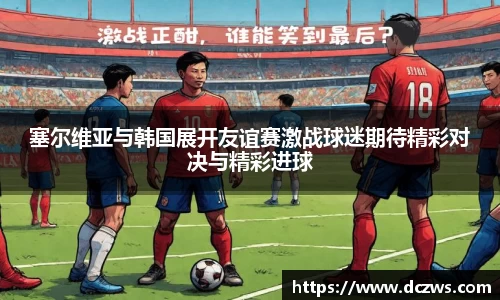 塞尔维亚与韩国展开友谊赛激战球迷期待精彩对决与精彩进球